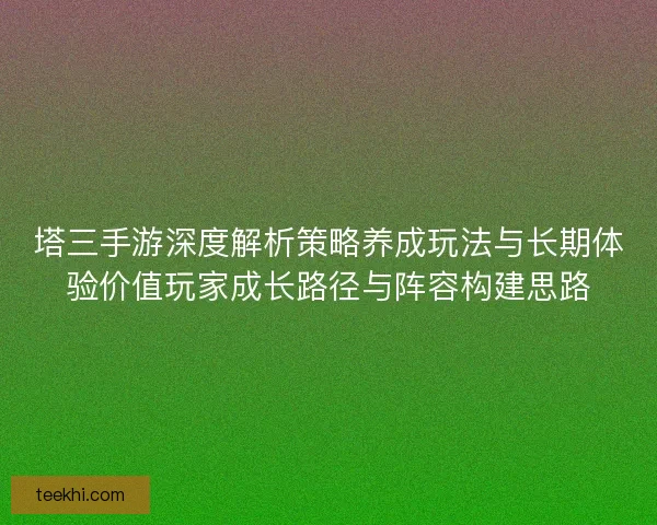 塔三手游深度解析策略养成玩法与长期体验价值玩家成长路径与阵容构建思路