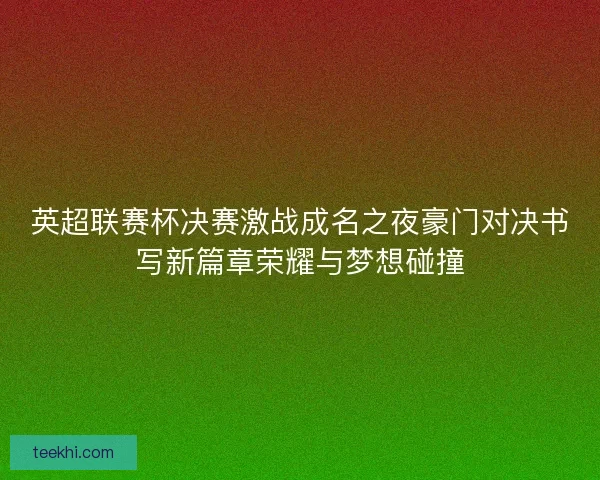 英超联赛杯决赛激战成名之夜豪门对决书写新篇章荣耀与梦想碰撞