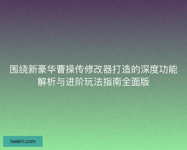 围绕新豪华曹操传修改器打造的深度功能解析与进阶玩法指南全面版