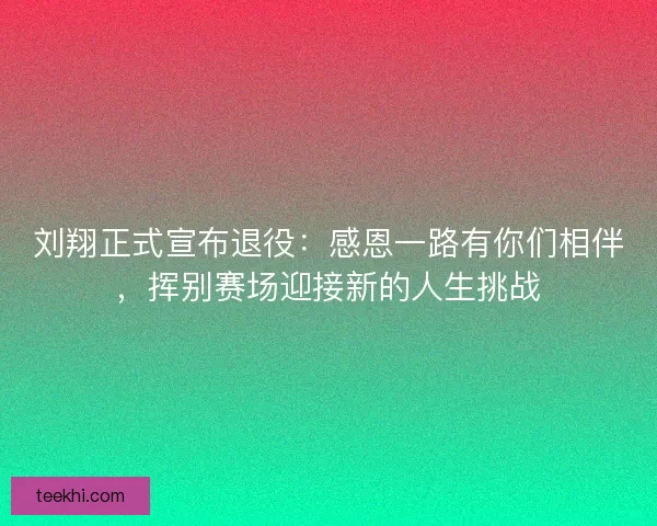 刘翔正式宣布退役：感恩一路有你们相伴，挥别赛场迎接新的人生挑战