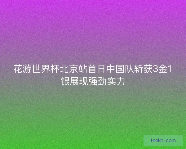花游世界杯北京站首日中国队斩获3金1银展现强劲实力 花游世界杯北京站首日中国队斩获3金1银展现强劲实力