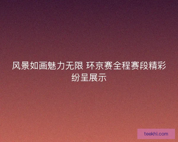 风景如画魅力无限 环京赛全程赛段精彩纷呈展示