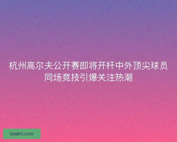 杭州高尔夫公开赛即将开杆中外顶尖球员同场竞技引爆关注热潮