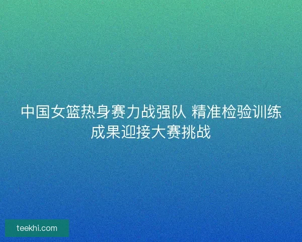 中国女篮热身赛力战强队 精准检验训练成果迎接大赛挑战
