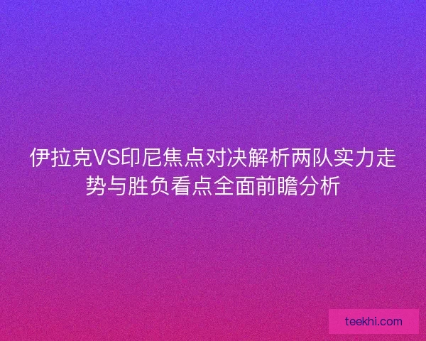 伊拉克VS印尼焦点对决解析两队实力走势与胜负看点全面前瞻分析