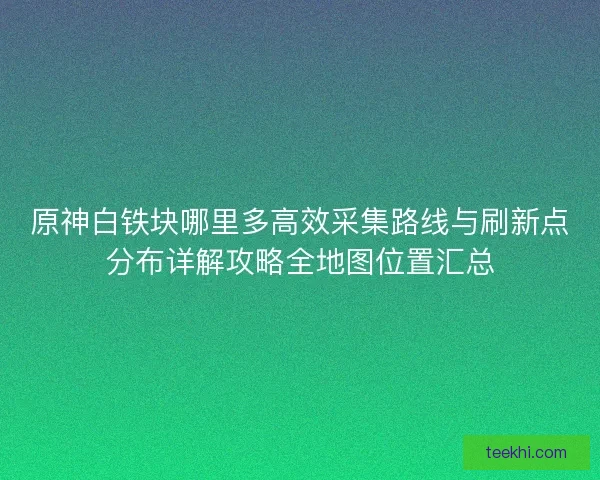 原神白铁块哪里多高效采集路线与刷新点分布详解攻略全地图位置汇总