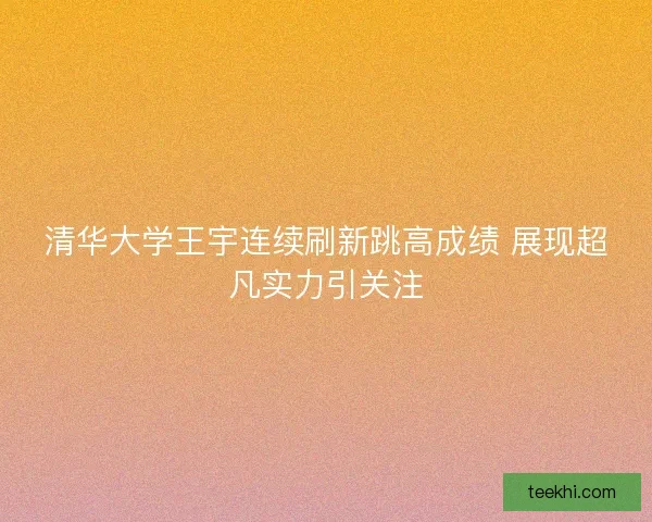 清华大学王宇连续刷新跳高成绩 展现超凡实力引关注 清华大学王宇连续刷新跳高成绩 展现超凡实力引关注