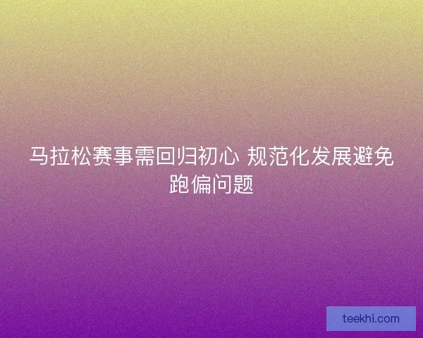 马拉松赛事需回归初心 规范化发展避免跑偏问题
