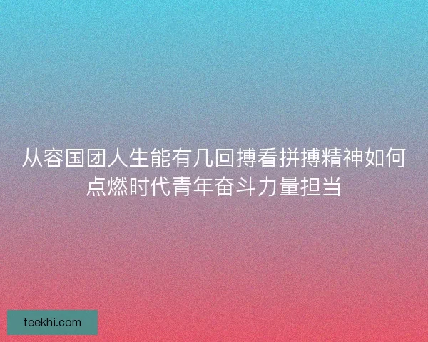 从容国团人生能有几回搏看拼搏精神如何点燃时代青年奋斗力量担当