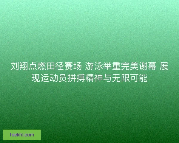 刘翔点燃田径赛场 游泳举重完美谢幕 展现运动员拼搏精神与无限可能