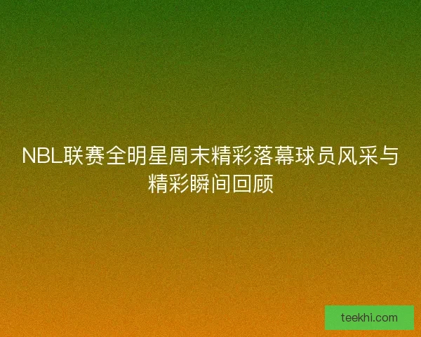 NBL联赛全明星周末精彩落幕球员风采与精彩瞬间回顾