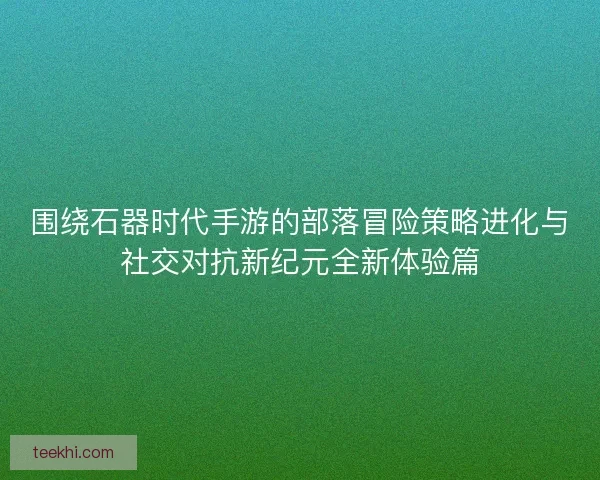 围绕石器时代手游的部落冒险策略进化与社交对抗新纪元全新体验篇