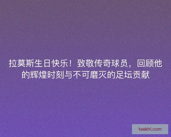 拉莫斯生日快乐！致敬传奇球员，回顾他的辉煌时刻与不可磨灭的足坛贡献