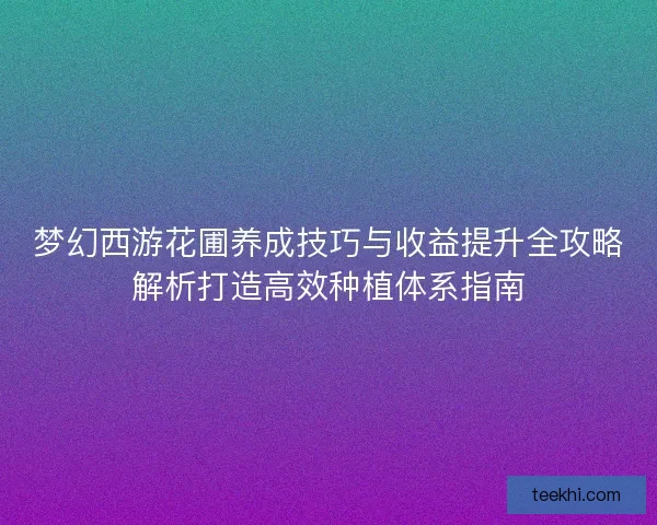 梦幻西游花圃养成技巧与收益提升全攻略解析打造高效种植体系指南