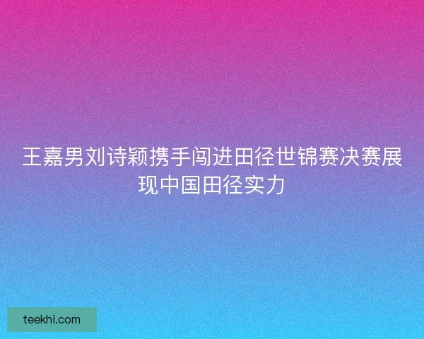 王嘉男刘诗颖携手闯进田径世锦赛决赛展现中国田径实力