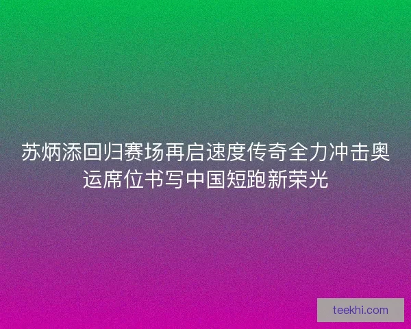 苏炳添回归赛场再启速度传奇全力冲击奥运席位书写中国短跑新荣光