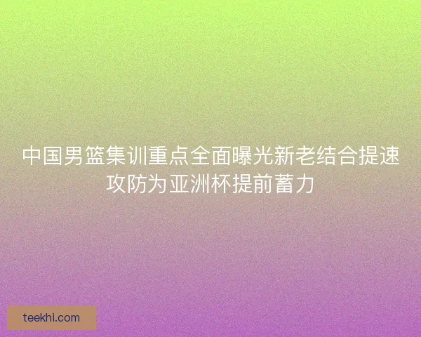 中国男篮集训重点全面曝光新老结合提速攻防为亚洲杯提前蓄力