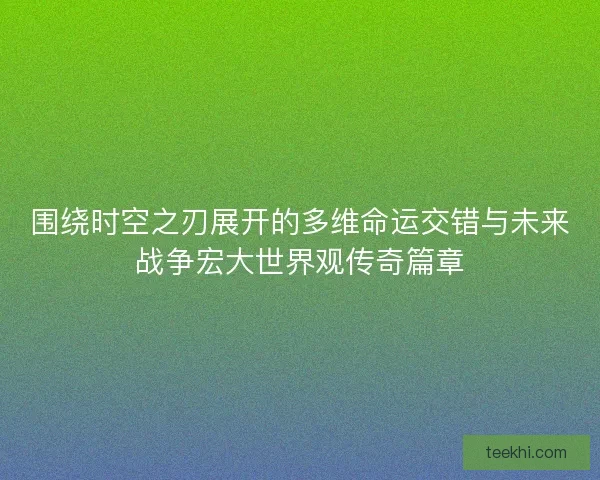 围绕时空之刃展开的多维命运交错与未来战争宏大世界观传奇篇章