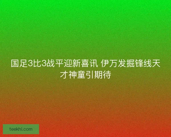 国足3比3战平迎新喜讯 伊万发掘锋线天才神童引期待 国足3比3战平迎新喜讯 伊万发掘锋线天才神童引期待